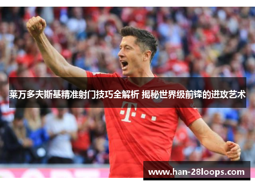 莱万多夫斯基精准射门技巧全解析 揭秘世界级前锋的进攻艺术