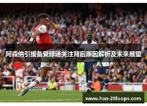 阿森纳引援备受球迷关注背后原因解析及未来展望