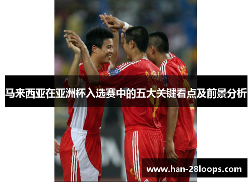 马来西亚在亚洲杯入选赛中的五大关键看点及前景分析
