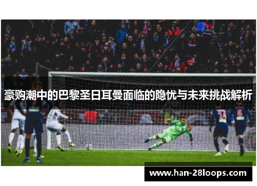 豪购潮中的巴黎圣日耳曼面临的隐忧与未来挑战解析