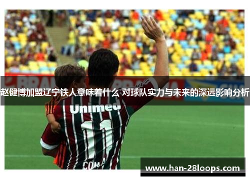 赵健博加盟辽宁铁人意味着什么 对球队实力与未来的深远影响分析