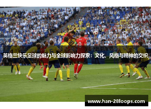 英格兰快乐足球的魅力与全球影响力探索:文化、风格与精神的交织 英格兰快乐足球的魅力与全球影响力探索:文化、风格与精神的交织