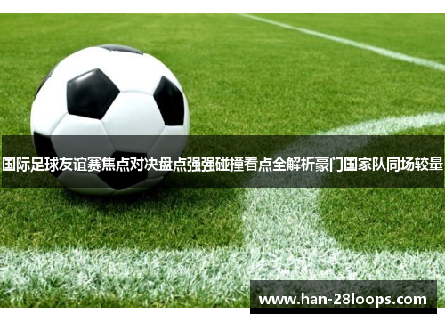 国际足球友谊赛焦点对决盘点强强碰撞看点全解析豪门国家队同场较量 国际足球友谊赛焦点对决盘点强强碰撞看点全解析豪门国家队同场较量