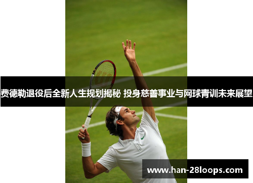 费德勒退役后全新人生规划揭秘 投身慈善事业与网球青训未来展望 费德勒退役后全新人生规划揭秘 投身慈善事业与网球青训未来展望