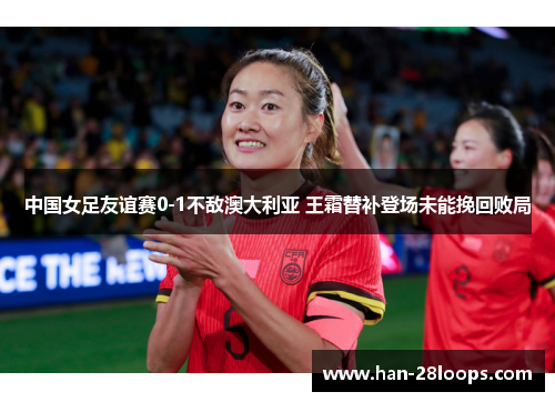 中国女足友谊赛0-1不敌澳大利亚 王霜替补登场未能挽回败局