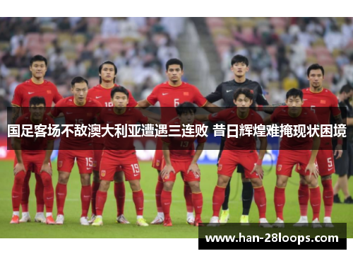 国足客场不敌澳大利亚遭遇三连败 昔日辉煌难掩现状困境