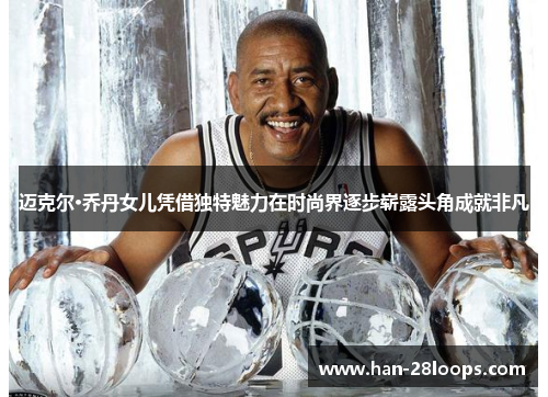 迈克尔·乔丹女儿凭借独特魅力在时尚界逐步崭露头角成就非凡