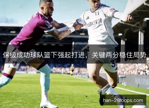 保级成功球队篮下强起打进,关键两分稳住局势 保级成功球队篮下强起打进,关键两分稳住局势